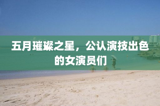 五月璀璨之星，公认演技出色的女演员们