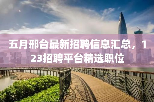 五月邢台最新招聘信息汇总，123招聘平台精选职位