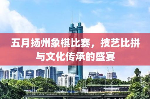 五月扬州象棋比赛，技艺比拼与文化传承的盛宴