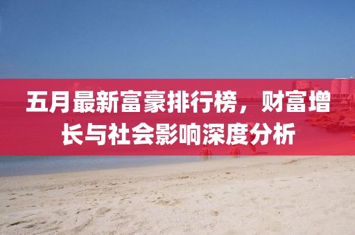 五月最新富豪排行榜，财富增长与社会影响深度分析