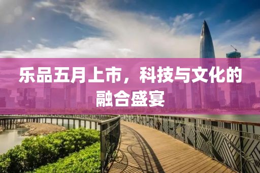 乐品五月上市，科技与文化的融合盛宴