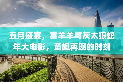 五月盛宴，喜羊羊与灰太狼蛇年大电影，童趣再现的时刻