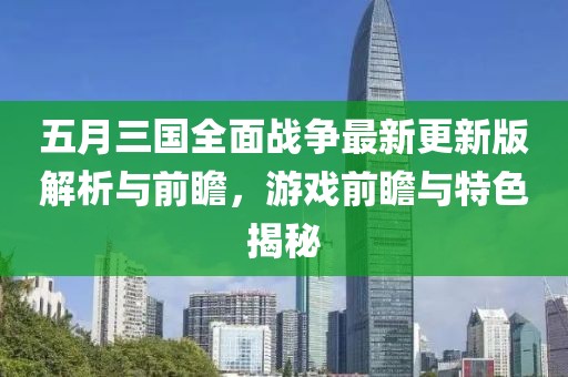 五月三国全面战争最新更新版解析与前瞻，游戏前瞻与特色揭秘