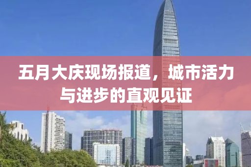 五月大庆现场报道，城市活力与进步的直观见证