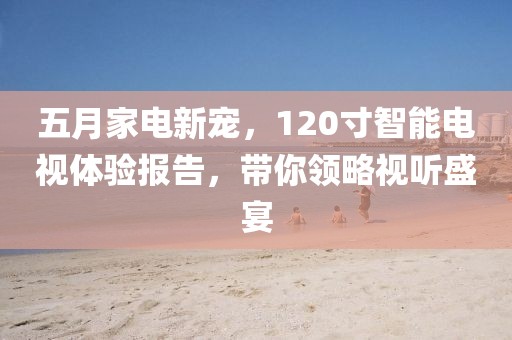 五月家电新宠，120寸智能电视体验报告，带你领略视听盛宴