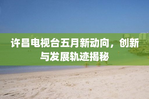 许昌电视台五月新动向，创新与发展轨迹揭秘