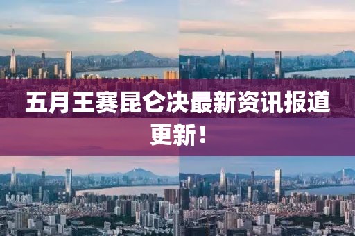 五月王赛昆仑决最新资讯报道更新！