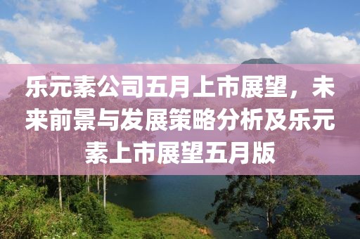 乐元素公司五月上市展望，未来前景与发展策略分析及乐元素上市展望五月版