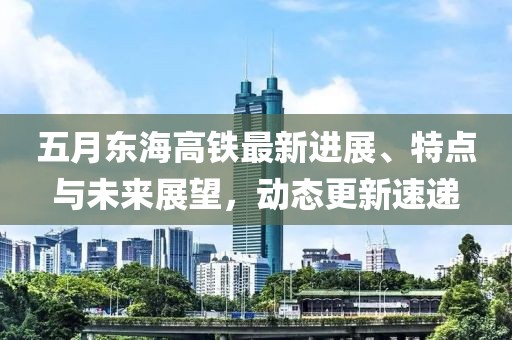 五月东海高铁最新进展、特点与未来展望，动态更新速递
