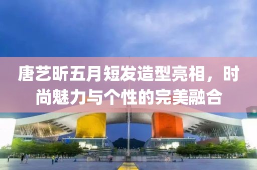 唐艺昕五月短发造型亮相，时尚魅力与个性的完美融合