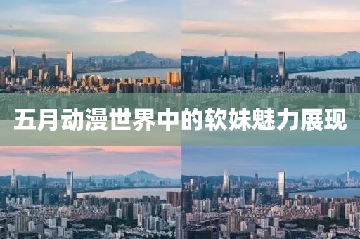 五月动漫世界中的软妹魅力展现