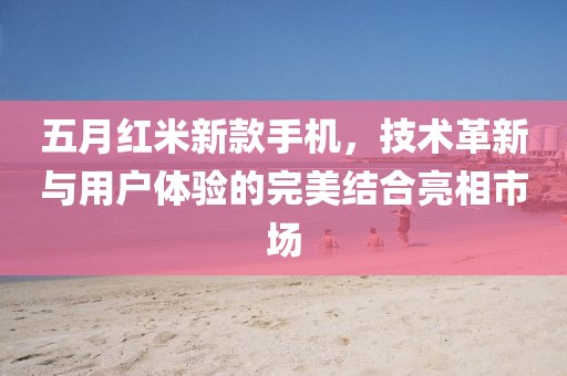 五月红米新款手机，技术革新与用户体验的完美结合亮相市场