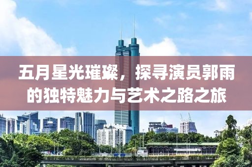五月星光璀璨，探寻演员郭雨的独特魅力与艺术之路之旅