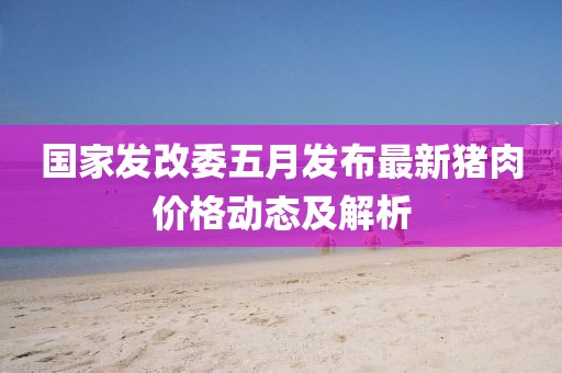 国家发改委五月发布最新猪肉价格动态及解析