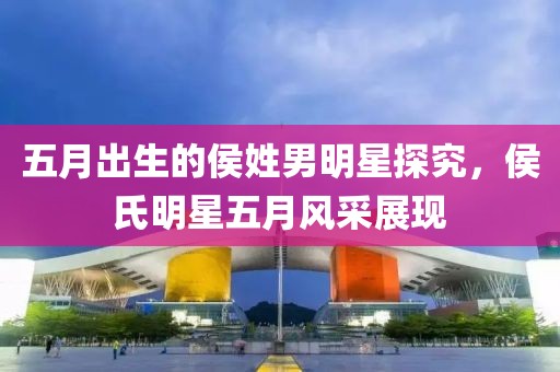 五月出生的侯姓男明星探究，侯氏明星五月风采展现