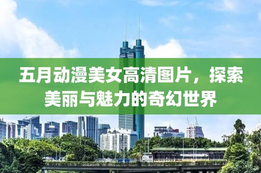 五月动漫美女高清图片，探索美丽与魅力的奇幻世界