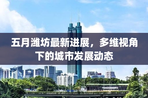 五月潍坊最新进展，多维视角下的城市发展动态