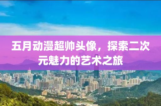 五月动漫超帅头像，探索二次元魅力的艺术之旅