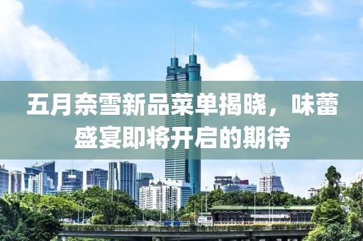 五月奈雪新品菜单揭晓，味蕾盛宴即将开启的期待