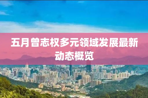 五月曾志权多元领域发展最新动态概览