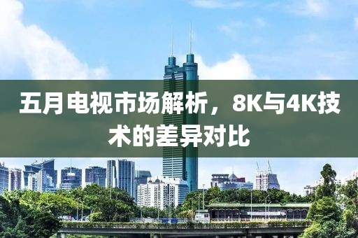 五月电视市场解析，8K与4K技术的差异对比