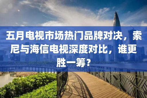 五月电视市场热门品牌对决，索尼与海信电视深度对比，谁更胜一筹？
