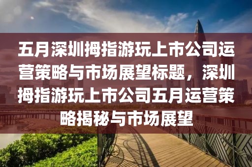 五月深圳拇指游玩上市公司运营策略与市场展望标题，深圳拇指游玩上市公司五月运营策略揭秘与市场展望