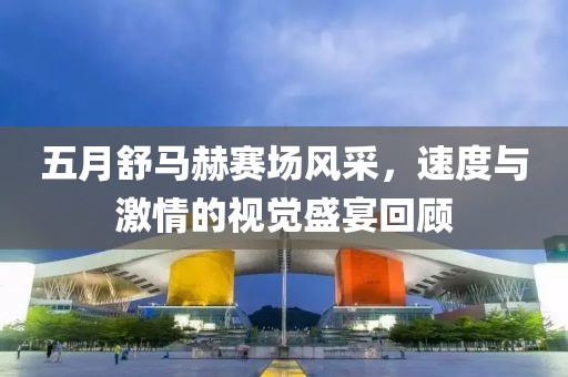 五月舒马赫赛场风采，速度与激情的视觉盛宴回顾