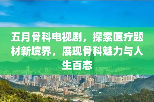 五月骨科电视剧，探索医疗题材新境界，展现骨科魅力与人生百态