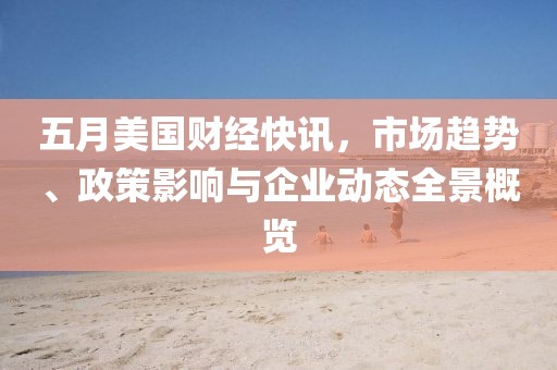五月美国财经快讯，市场趋势、政策影响与企业动态全景概览