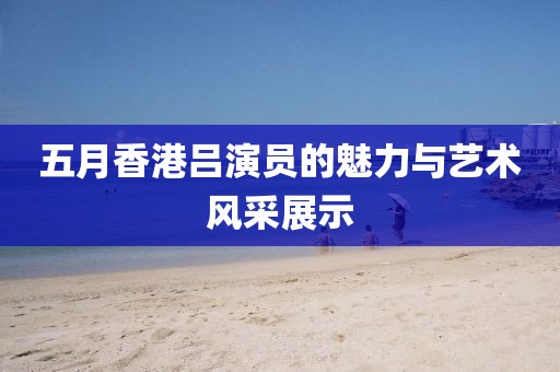 五月香港吕演员的魅力与艺术风采展示