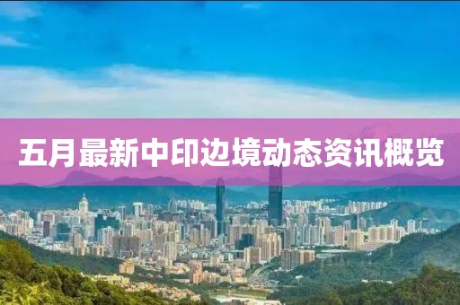 五月最新中印边境动态资讯概览