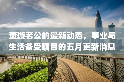 董璇老公的最新动态，事业与生活备受瞩目的五月更新消息