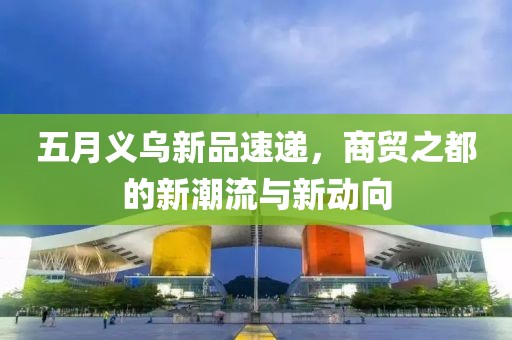 五月义乌新品速递，商贸之都的新潮流与新动向