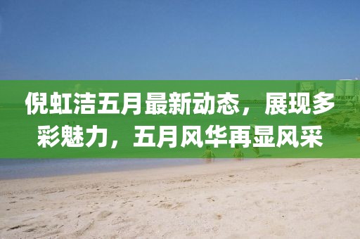 倪虹洁五月最新动态，展现多彩魅力，五月风华再显风采