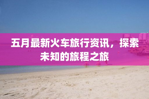 五月最新火车旅行资讯，探索未知的旅程之旅