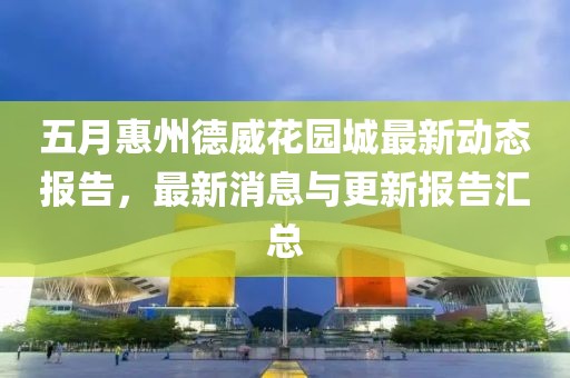 五月惠州德威花园城最新动态报告，最新消息与更新报告汇总