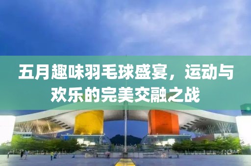 五月趣味羽毛球盛宴，运动与欢乐的完美交融之战