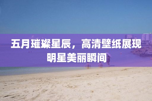 五月璀璨星辰，高清壁纸展现明星美丽瞬间