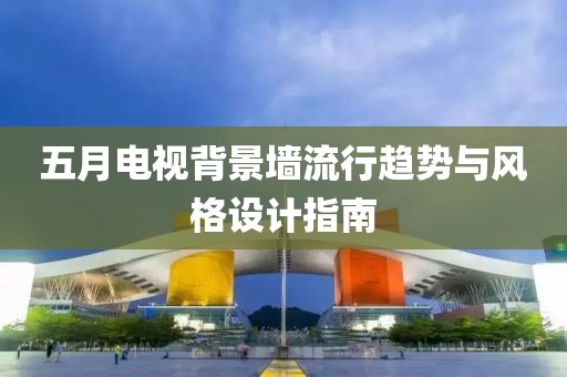 五月电视背景墙流行趋势与风格设计指南