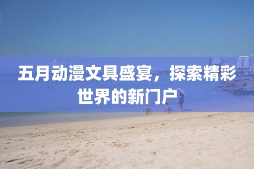 五月动漫文具盛宴，探索精彩世界的新门户