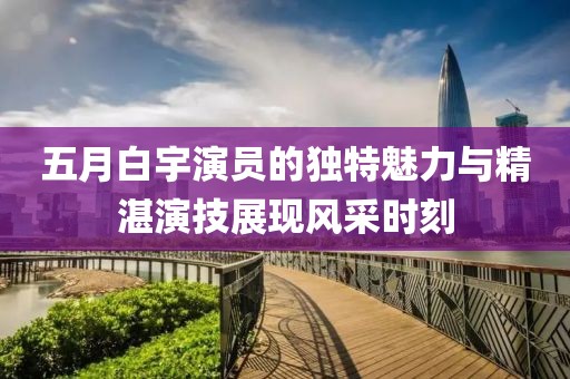 五月白宇演员的独特魅力与精湛演技展现风采时刻