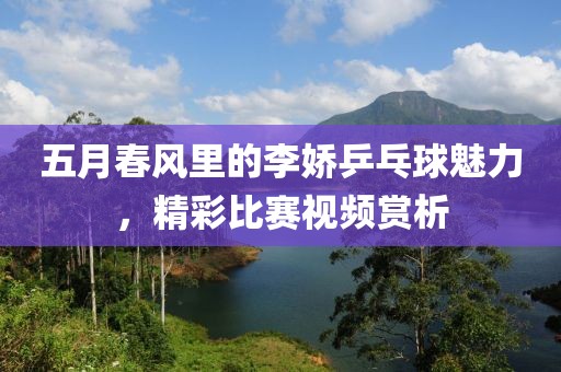 五月春风里的李娇乒乓球魅力，精彩比赛视频赏析