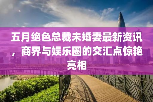 五月绝色总裁未婚妻最新资讯，商界与娱乐圈的交汇点惊艳亮相
