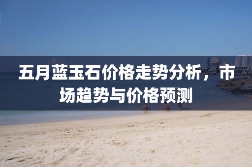 五月蓝玉石价格走势分析，市场趋势与价格预测