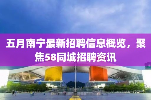 五月南宁最新招聘信息概览，聚焦58同城招聘资讯