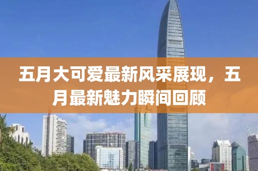 五月大可爱最新风采展现，五月最新魅力瞬间回顾