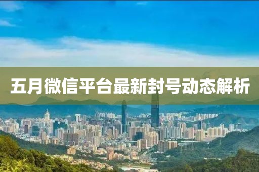 五月微信平台最新封号动态解析