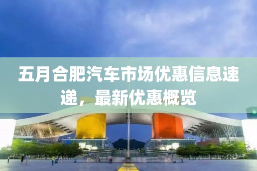 五月合肥汽车市场优惠信息速递，最新优惠概览