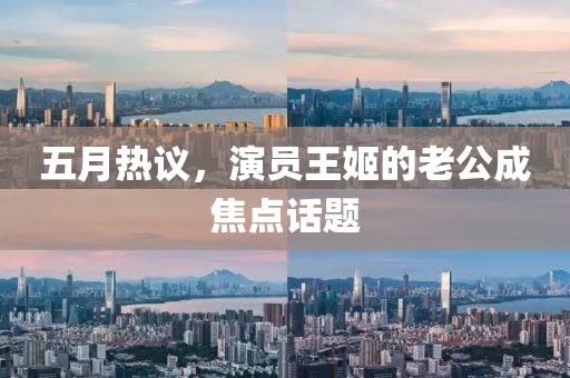 五月热议，演员王姬的老公成焦点话题